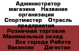 Администратор магазина › Название организации ­ Спортмастер › Отрасль предприятия ­ Розничная торговля › Минимальный оклад ­ 30 000 - Все города Работа » Вакансии   . Дагестан респ.,Избербаш г.